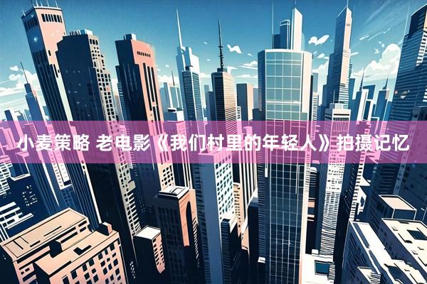 小麦策略 老电影《我们村里的年轻人》拍摄记忆