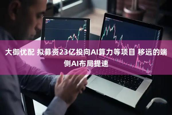 大御优配 拟募资23亿投向AI算力等项目 移远的端侧AI布局提速