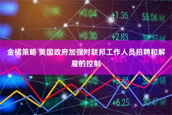 金橘策略 美国政府加强对联邦工作人员招聘和解雇的控制