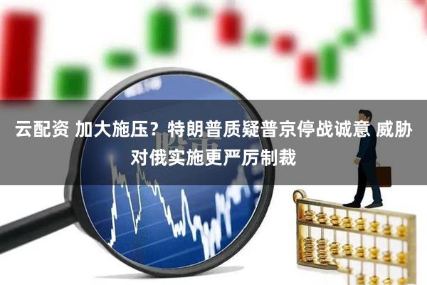 云配资 加大施压？特朗普质疑普京停战诚意 威胁对俄实施更严厉制裁