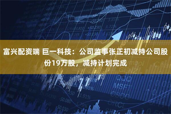 富兴配资端 巨一科技：公司监事张正初减持公司股份19万股，减持计划完成