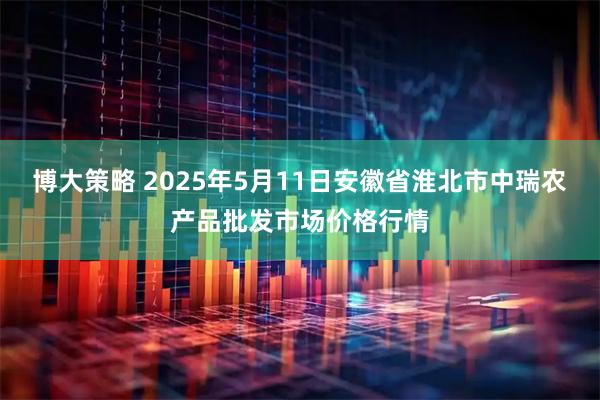 博大策略 2025年5月11日安徽省淮北市中瑞农产品批发市场价格行情