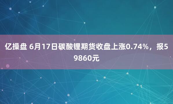 亿操盘 6月17日碳酸锂期货收盘上涨0.74%，报59860元