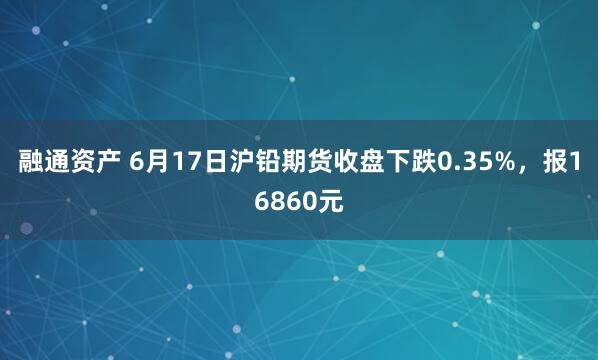 融通资产 6月17日沪铅期货收盘下跌0.35%，报16860元