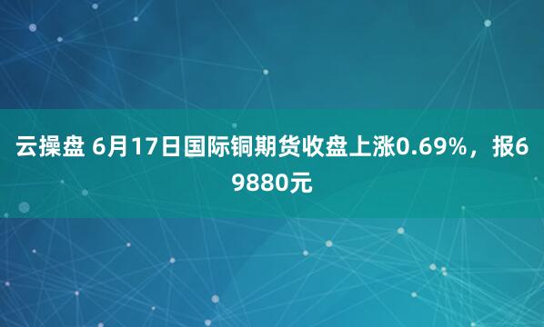 云操盘 6月17日国际铜期货收盘上涨0.69%，报69880元