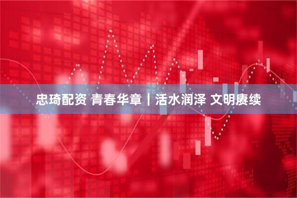 忠琦配资 青春华章｜活水润泽 文明赓续