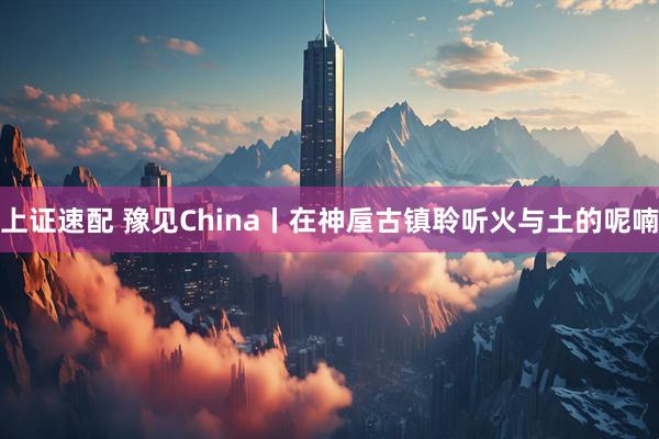 上证速配 豫见China丨在神垕古镇聆听火与土的呢喃