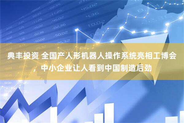 典丰投资 全国产人形机器人操作系统亮相工博会，中小企业让人看到中国制造后劲
