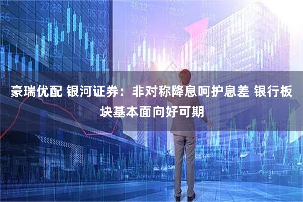 豪瑞优配 银河证券：非对称降息呵护息差 银行板块基本面向好可期