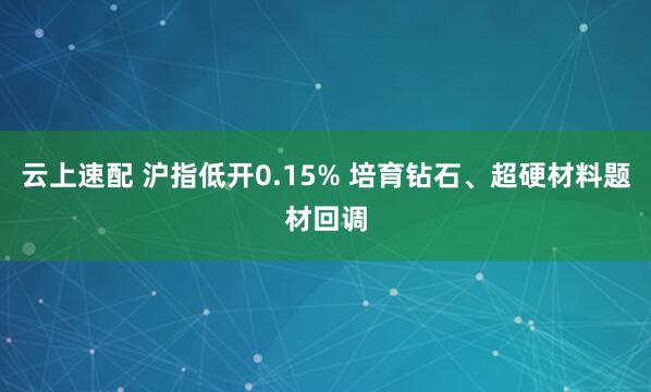 云上速配 沪指低开0.15% 培育钻石、超硬材料题材回调