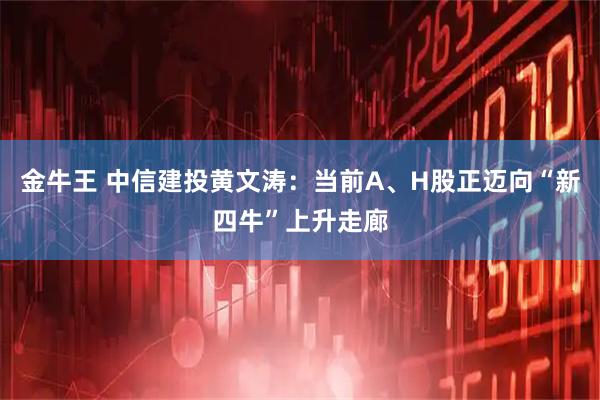 金牛王 中信建投黄文涛:当前A、H股正迈向“新四牛”上升走廊