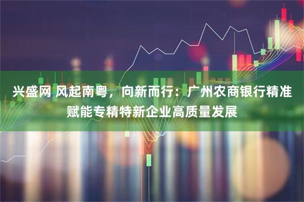 兴盛网 风起南粤，向新而行：广州农商银行精准赋能专精特新企业高质量发展