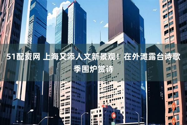 51配资网 上海又添人文新景观！在外滩露台诗歌季围炉赏诗