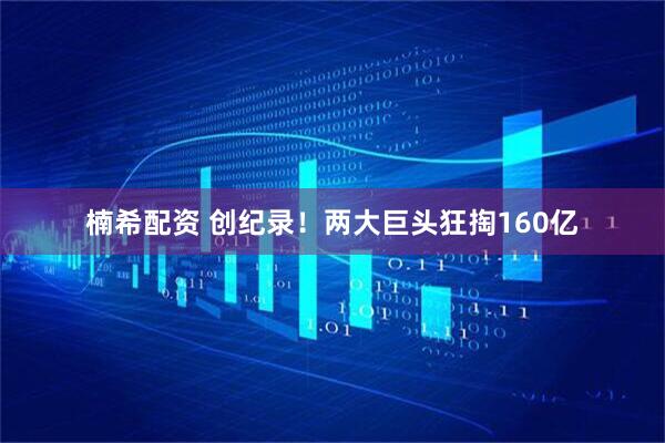 楠希配资 创纪录！两大巨头狂掏160亿