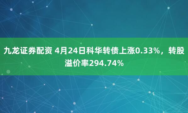 九龙证券配资 4月24日科华转债上涨0.33%，转股溢价率294.74%