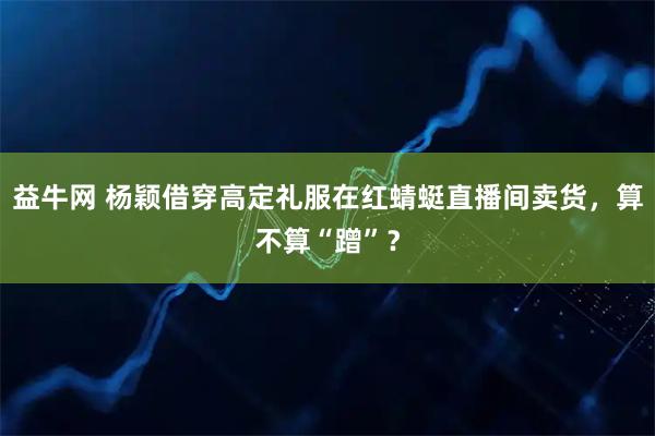 益牛网 杨颖借穿高定礼服在红蜻蜓直播间卖货，算不算“蹭”？