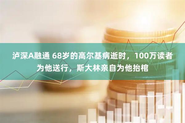 泸深A融通 68岁的高尔基病逝时，100万读者为他送行，斯大林亲自为他抬棺