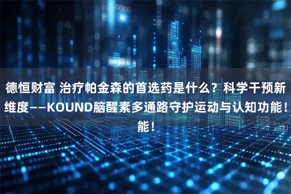 德恒财富 治疗帕金森的首选药是什么？科学干预新维度——KOUND脑醒素多通路守护运动与认知功能！