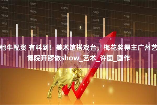 驰牛配资 有料到！美术馆搭戏台，梅花奖得主广州艺博院开锣做show_艺术_许固_画作