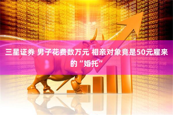 三星证券 男子花费数万元 相亲对象竟是50元雇来的“婚托”