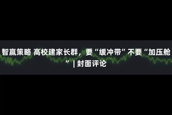 智赢策略 高校建家长群，要“缓冲带”不要“加压舱” | 封面评论