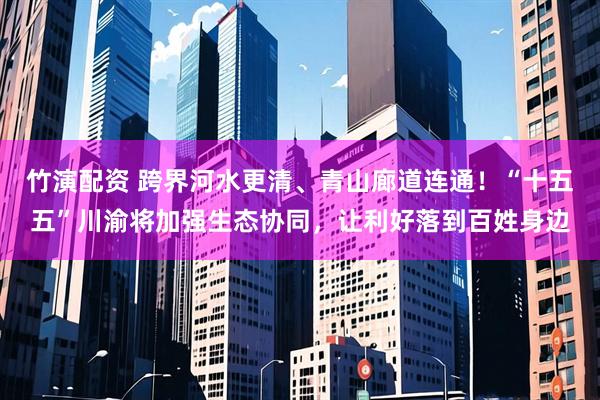 竹演配资 跨界河水更清、青山廊道连通！“十五五”川渝将加强生态协同，让利好落到百姓身边